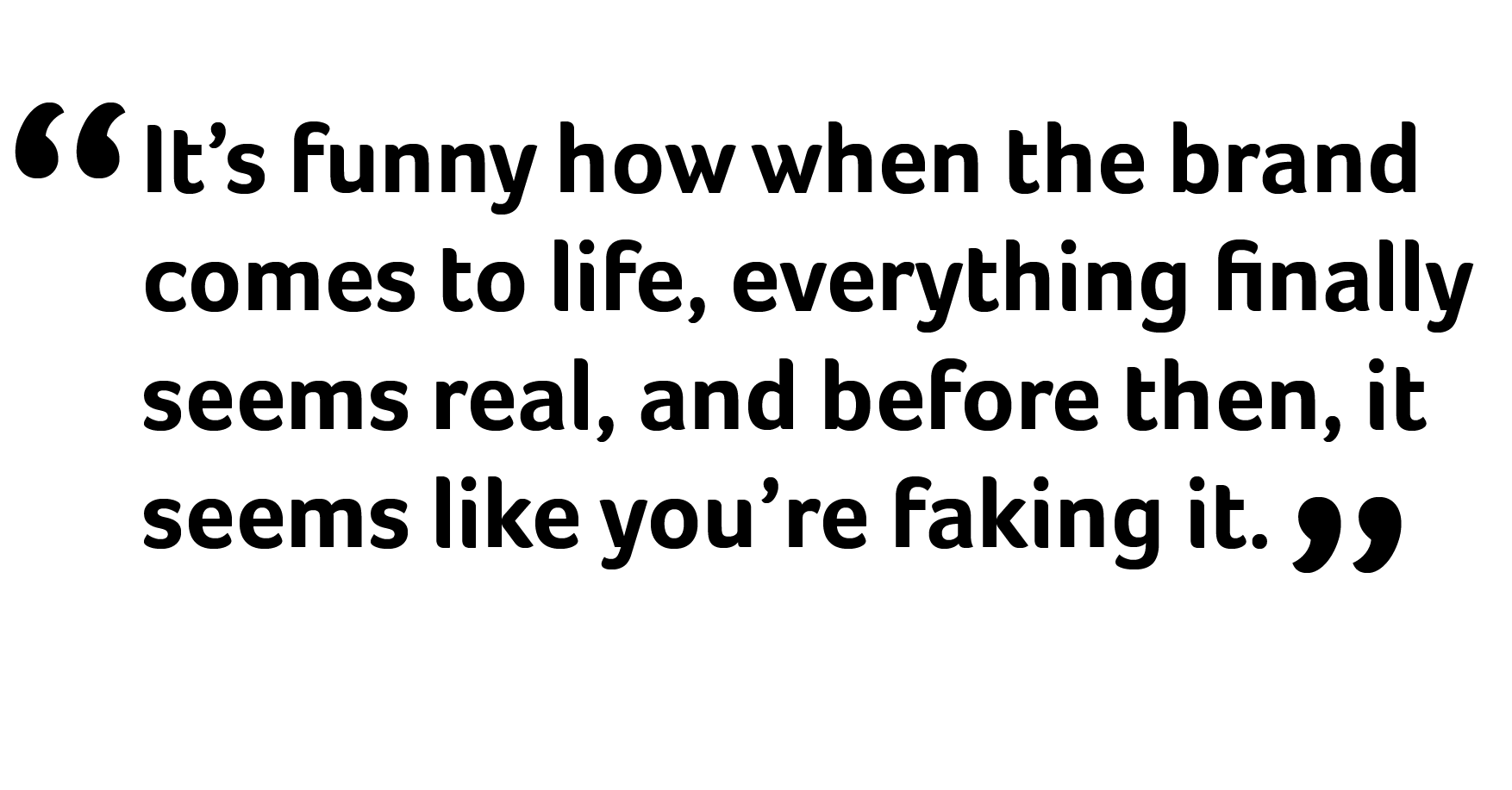 It's funny how when the brand comes to life, everything finally seems real, and before then, it seems like you're faking it